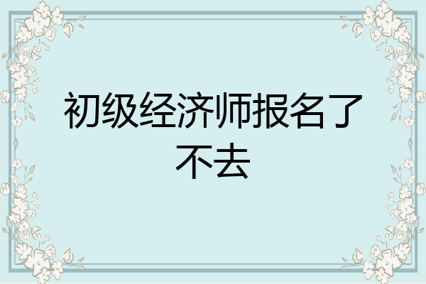 初级经济师报名了不去