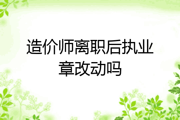 造价师离职后执业章改动吗