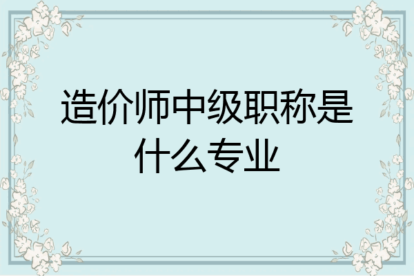 造价师中级职称是什么专业