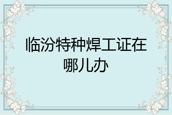 临汾特种焊工证在哪儿办