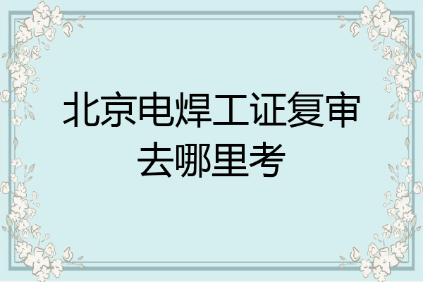 北京电焊工证复审去哪里考