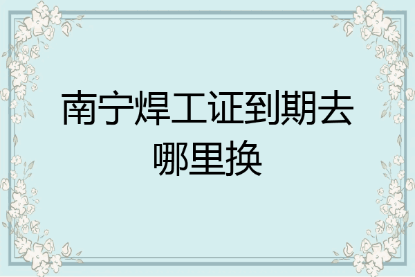南宁焊工证到期去哪里换