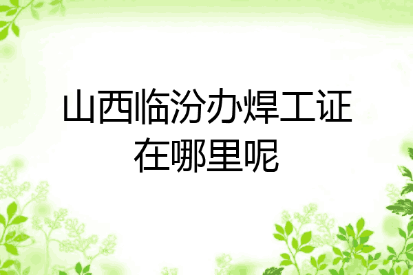 山西临汾办焊工证在哪里呢