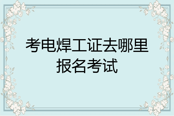 考电焊工证去哪里报名考试