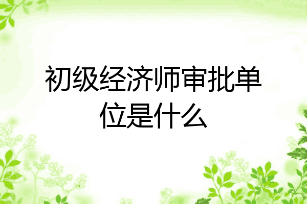 初级经济师审批单位是什么