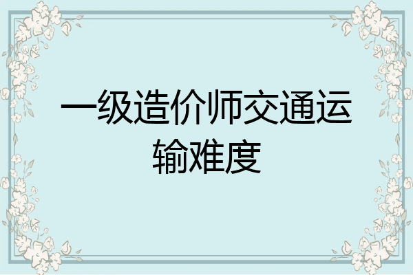 一级造价师交通运输难度