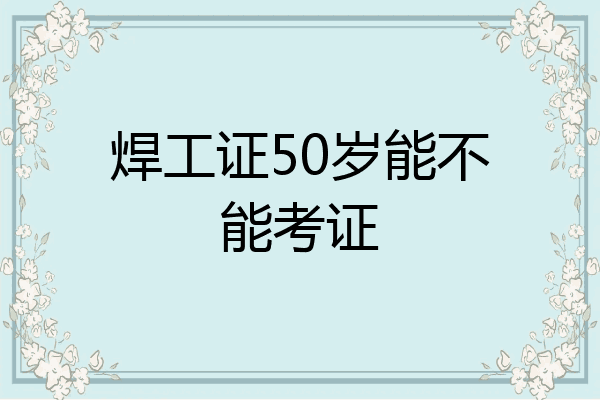 焊工证50岁能不能考证