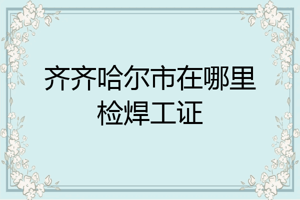 齐齐哈尔市在哪里检焊工证