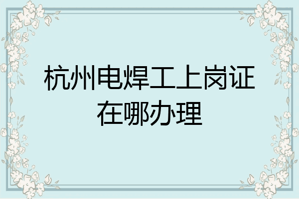 杭州电焊工上岗证在哪办理