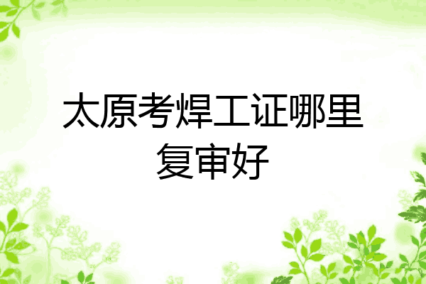 太原考焊工证哪里复审好