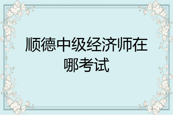 顺德中级经济师在哪考试