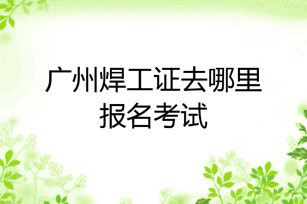 广州焊工证去哪里报名考试
