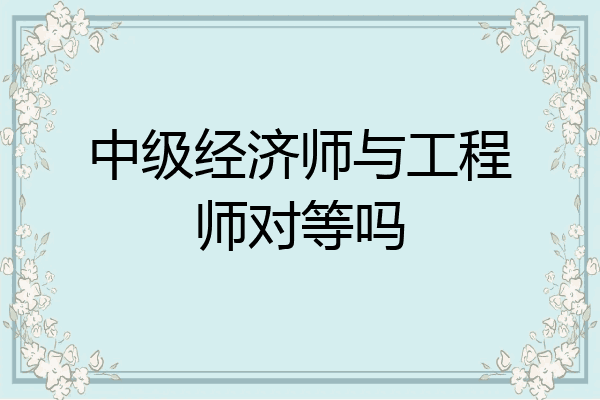 中级经济师与工程师对等吗