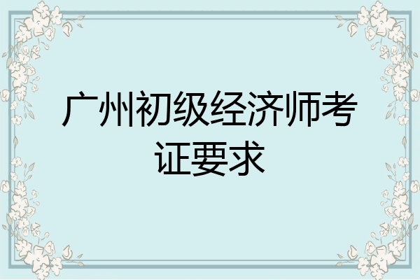 广州初级经济师考证要求