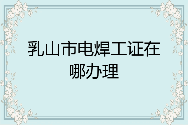 乳山市电焊工证在哪办理