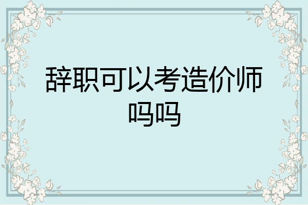 辞职可以考造价师吗吗