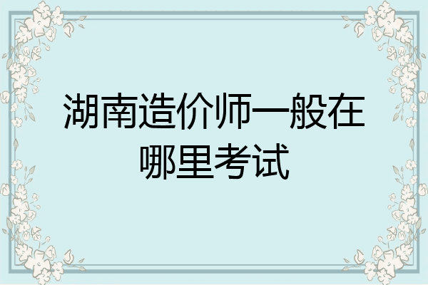 湖南造价师一般在哪里考试
