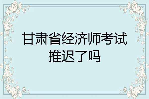 甘肃省经济师考试推迟了吗