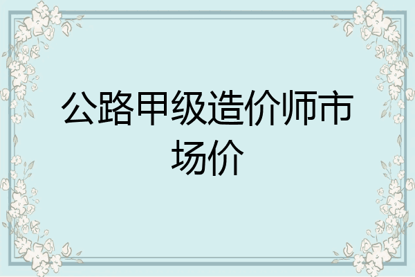 公路甲级造价师市场价