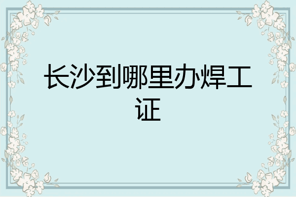 长沙到哪里办焊工证