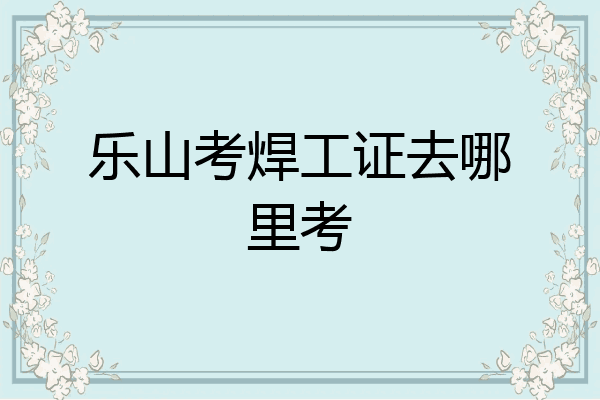 乐山考焊工证去哪里考