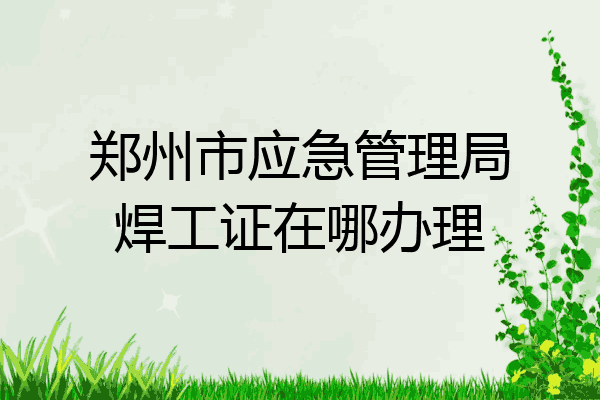 郑州市应急管理局焊工证在哪办理