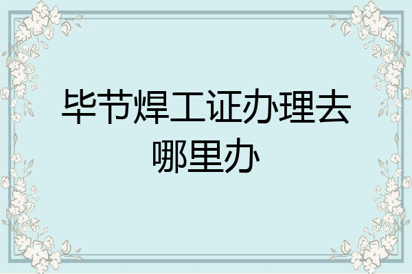 毕节焊工证办理去哪里办