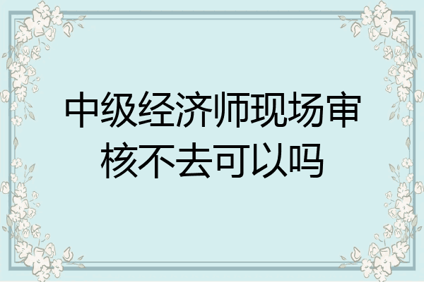 中级经济师现场审核不去可以吗