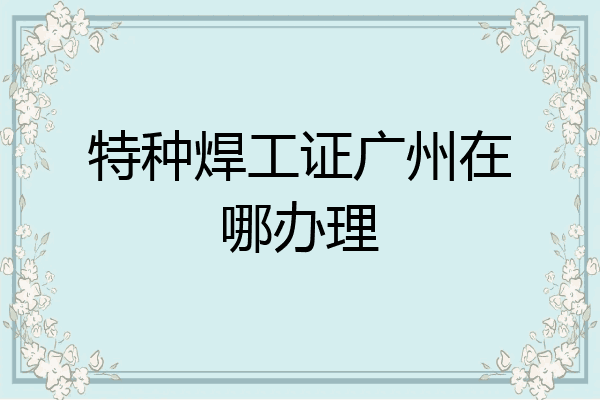 特种焊工证广州在哪办理
