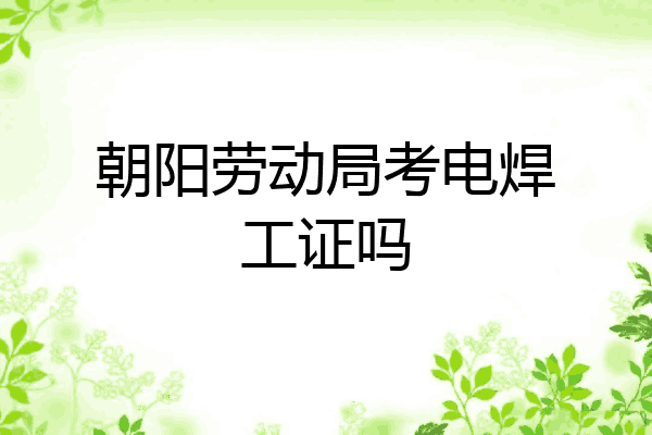 朝阳劳动局考电焊工证吗