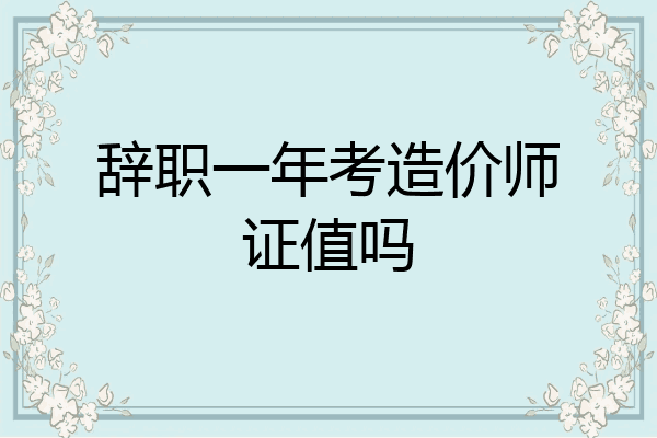 辞职一年考造价师证值吗