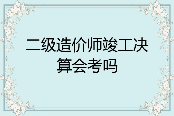 二级造价师竣工决算会考吗