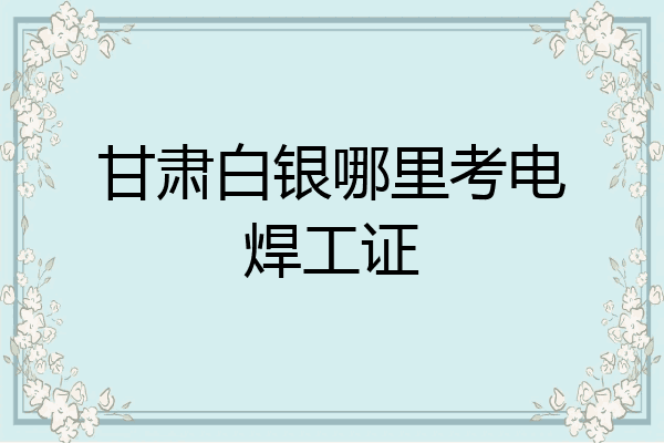 甘肃白银哪里考电焊工证