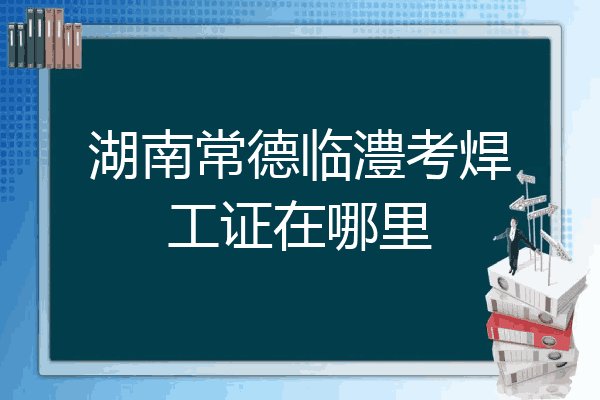湖南常德临澧考焊工证在哪里