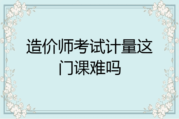 造价师考试计量这门课难吗