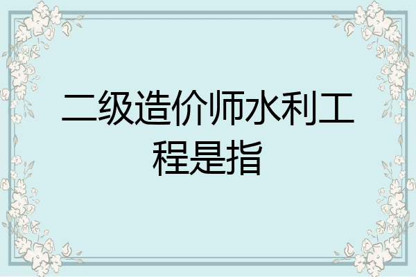 二级造价师水利工程是指