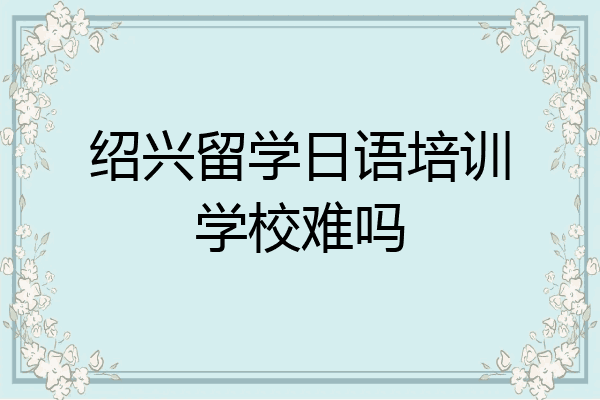 绍兴留学日语培训学校难吗