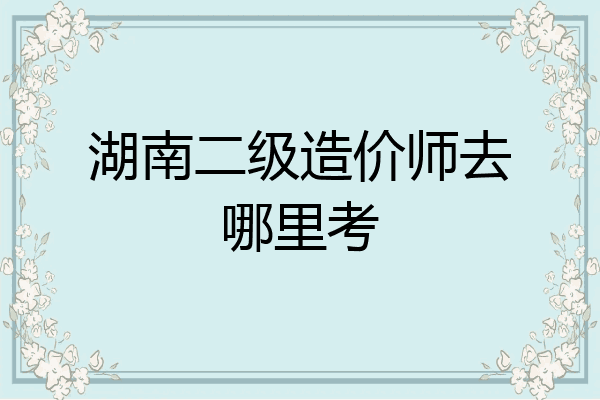 湖南二级造价师去哪里考