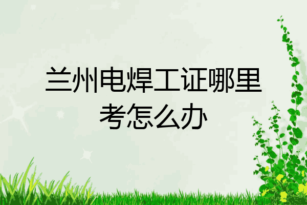 兰州电焊工证哪里考怎么办