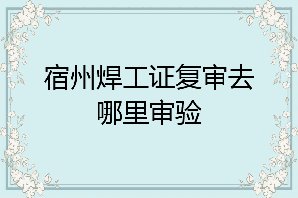 宿州焊工证复审去哪里审验