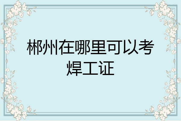 郴州在哪里可以考焊工证