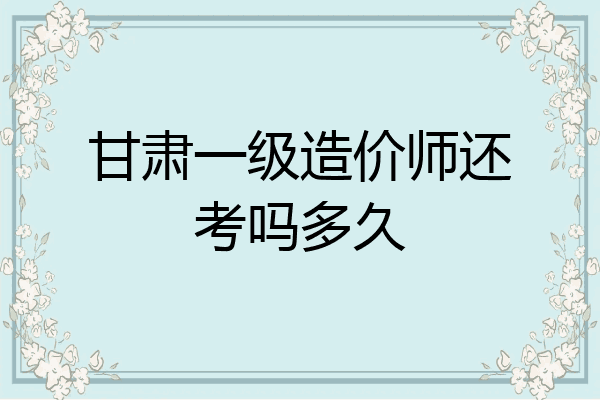 甘肃一级造价师还考吗多久