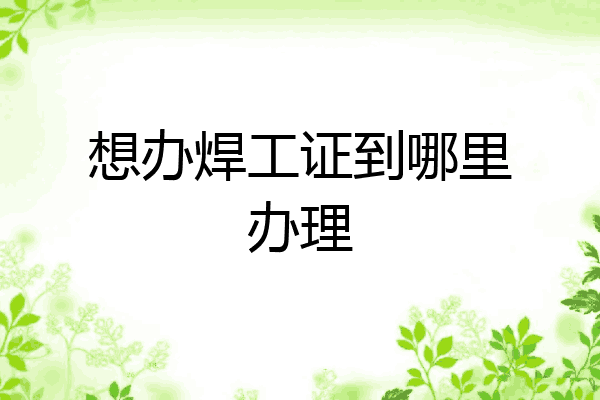 想办焊工证到哪里办理