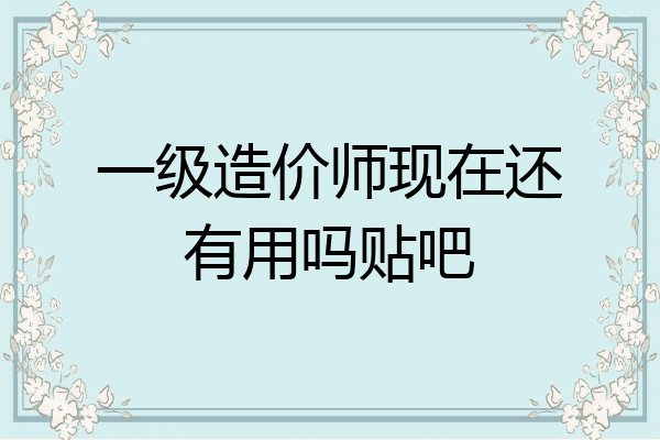 一级造价师现在还有用吗贴吧