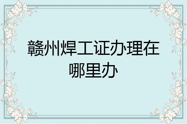赣州焊工证办理在哪里办