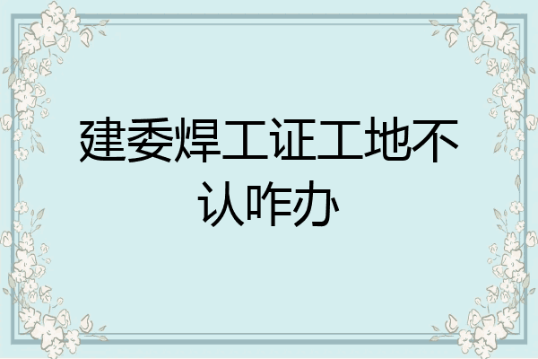 建委焊工证工地不认咋办