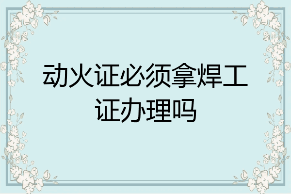 动火证必须拿焊工证办理吗