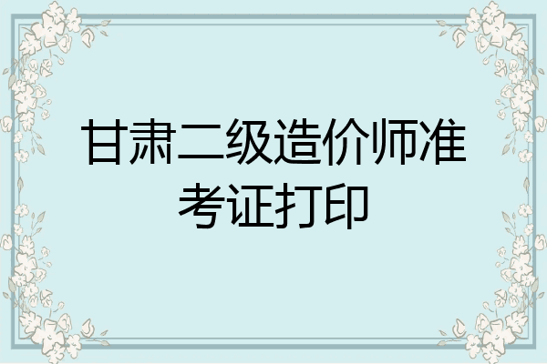 甘肃二级造价师准考证打印