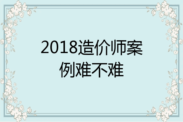 2018造价师案例难不难