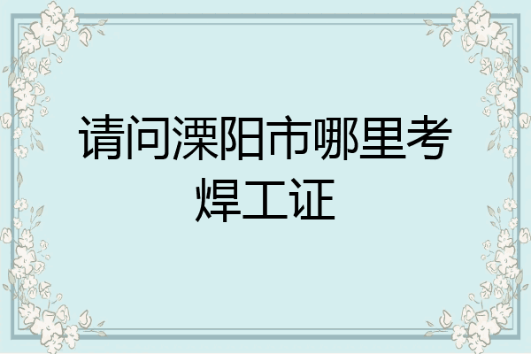 请问溧阳市哪里考焊工证